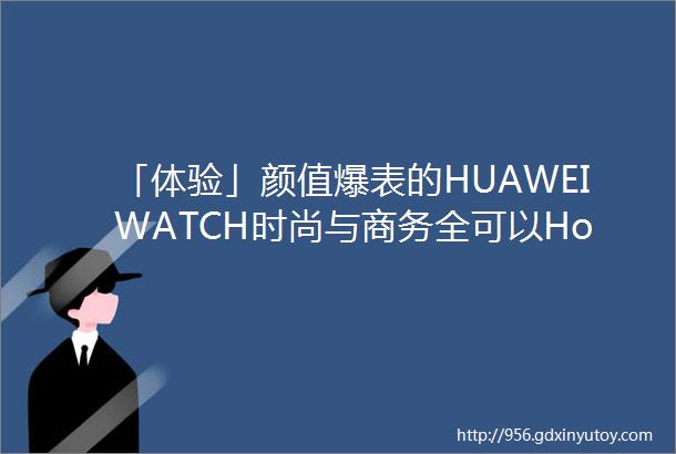 「体验」颜值爆表的HUAWEIWATCH时尚与商务全可以Hold住